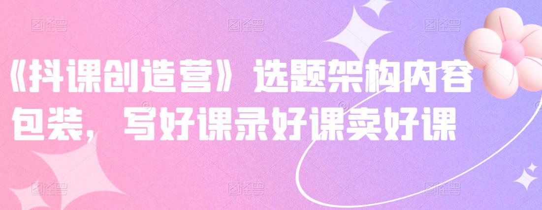 《抖课创造营》选题架构内容包装，写好课录好课卖好课-领航创业网