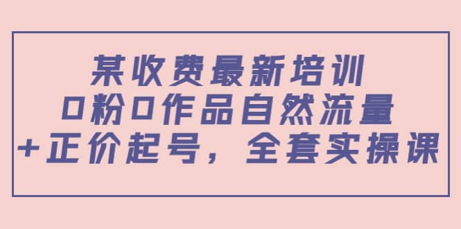 某收费最新培训：0粉0作品自然流量 正价起号，全套实操课-领航创业网