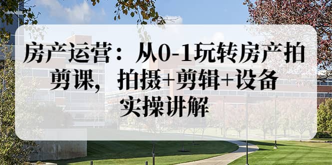 房产运营：从0-1玩转房产拍剪课，拍摄 剪辑 设备，实操讲解（价值899）-领航创业网