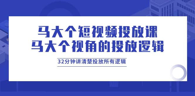 马大个短视频投放课，马大个视角的投放逻辑，32分钟讲清楚投放所有逻辑-领航创业网