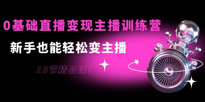 0基础直播变现主播训练营：新手也能轻松变主播，15节精品课-领航创业网