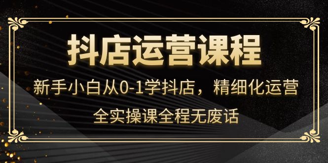 抖店运营，新手小白从0-1学抖店，精细化运营，全实操课全程无废话-领航创业网