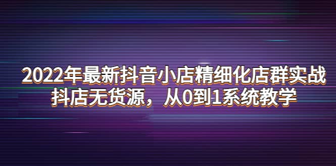 2022年最新抖音小店精细化店群实战，抖店无货源，从0到1系统教学-领航创业网