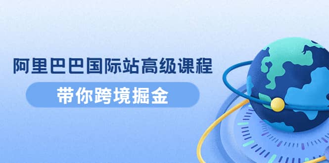 阿里巴巴国际站高级课程：带你跨境掘金，选品 优化 广告 推广-领航创业网