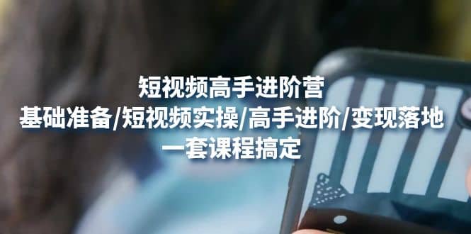 短视频高手进阶营：基础准备/短视频实操/高手进阶/变现落地，一套搞定-领航创业网