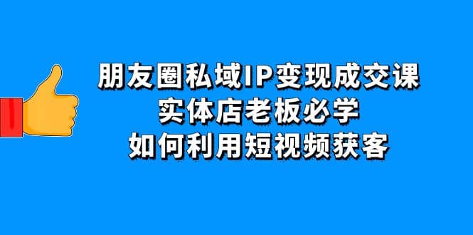朋友圈私域IP变现成交课：实体店老板必学，如何利用短视频获客-领航创业网