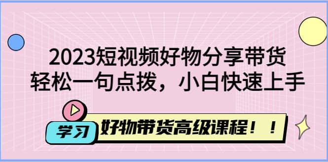 2023短视频好物分享带货，好物带货高级课程，轻松一句点拨，小白快速上手-领航创业网