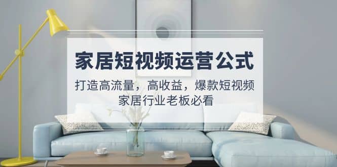 家居短视频运营公式：打造高流量，高收益，爆款短视频 家居行业老板必看-领航创业网