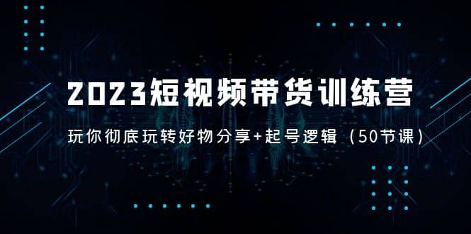 2023短视频带货训练营：带你彻底玩转好物分享 起号逻辑（50节课）-领航创业网