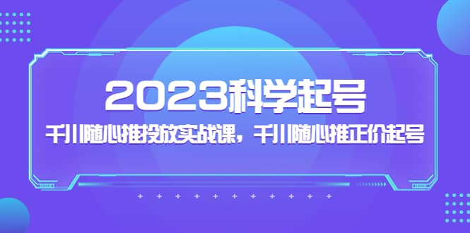 2023科学起号，千川随心推投放实战课，千川随心推正价起号-领航创业网