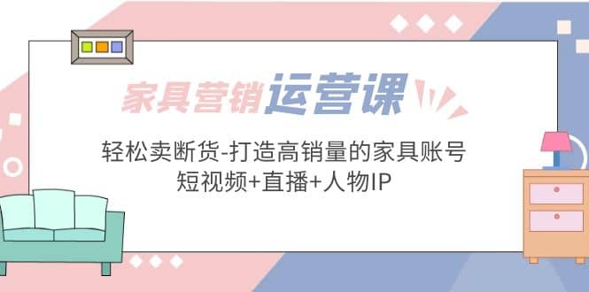家具营销·运营实战 轻松卖断货-打造高销量的家具账号(短视频 直播 人物IP)-领航创业网
