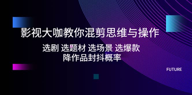 影视大咖教你混剪思维与操作：选剧 选题材 选场景 选爆款 降作品封抖概率-领航创业网