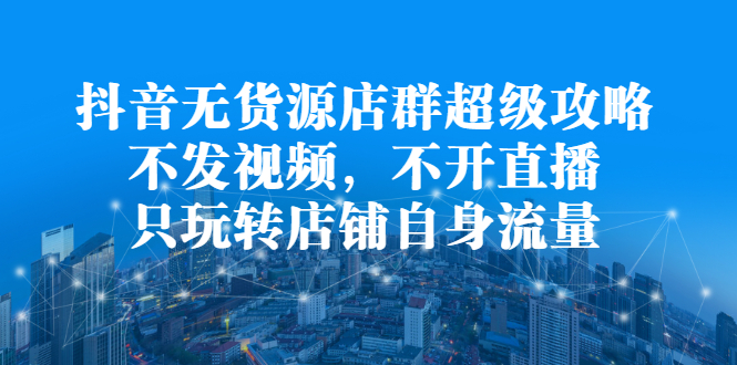 抖音无货源店群超级攻略：不发视频，不开直播，只玩转店铺自身流量-领航创业网