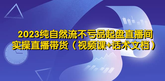 2023纯自然流不亏品起盘直播间，实操直播带货（视频课 话术文档）-领航创业网