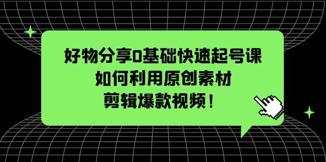 好物分享0基础快速起号课：如何利用原创素材剪辑爆款视频！-领航创业网