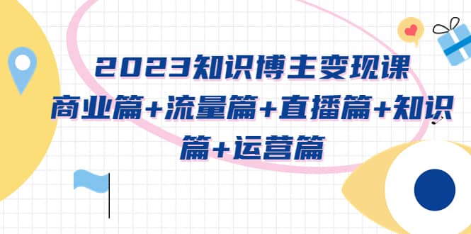 2023知识博主变现实战进阶课：商业篇 流量篇 直播篇 知识篇 运营篇-领航创业网
