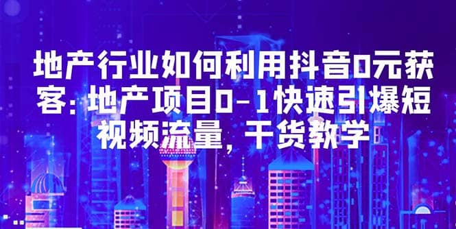 地产行业如何利用抖音0元获客：地产项目0-1快速引爆短视频流量，干货教学-领航创业网