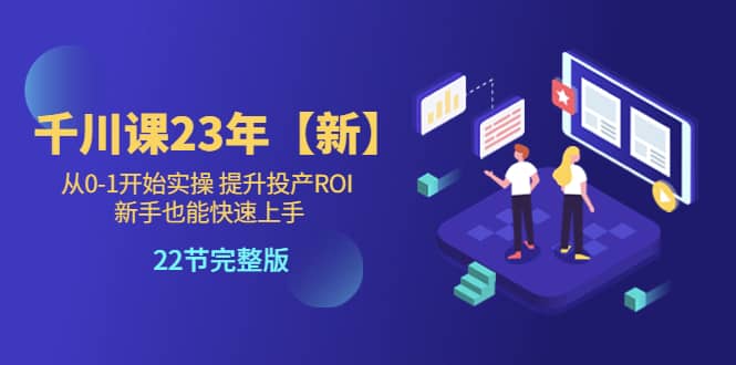 千川课23年【新】从0-1开始实操 提升投产ROI 新手也能快速上手 22节完整版-领航创业网