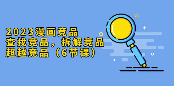 2023漫画竞品，查找竞品，拆解竞品，超越竞品（6节课）-领航创业网