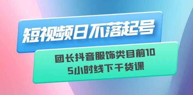 短视频日不落起号【6月11线下课】团长抖音服饰类目前10 5小时线下干货课-领航创业网
