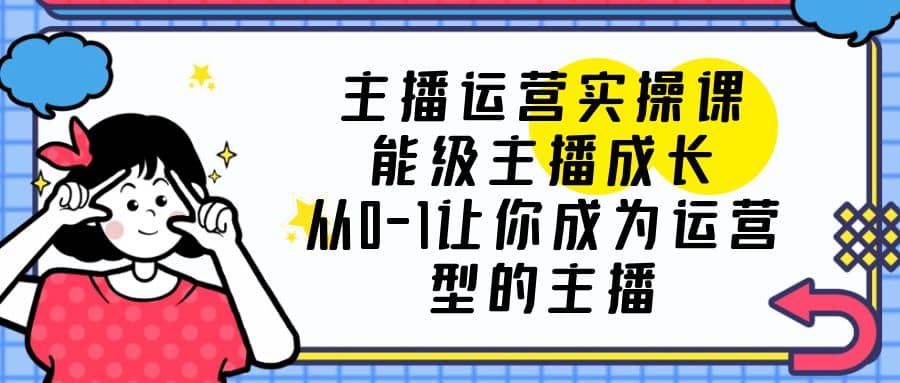主播运营实操课，能级-主播成长，从0-1让你成为运营型的主播-领航创业网