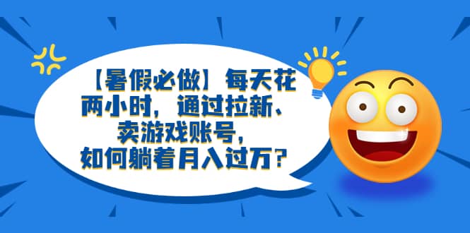 【暑假必做】每天花两小时，通过拉新、卖游戏账号，如何躺着月入过万？-领航创业网