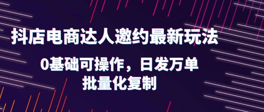 抖店电商达人邀约最新玩法，0基础可操作，日发万单，批量化复制-领航创业网