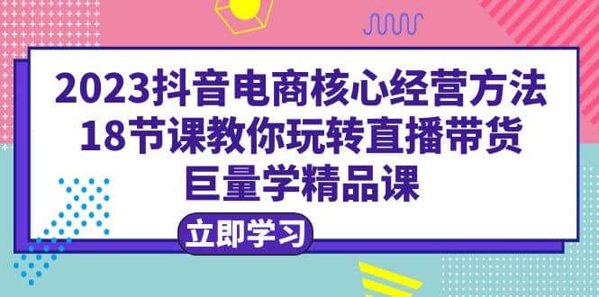 2023抖音电商核心经营方法：18节课教你玩转直播带货，巨量学精品课-领航创业网