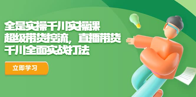 全是实操千川实操课，超级带货控流，直播带货 千川全面实战打法-领航创业网