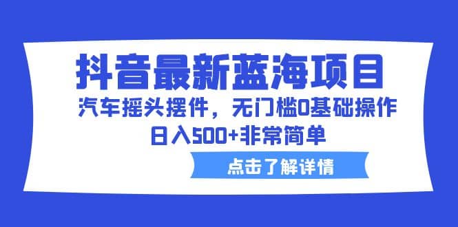 抖音最新蓝海项目，汽车摇头摆件，无门槛0基础操作，日入500 非常简单-领航创业网