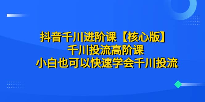 抖音千川进阶课【核心版】 千川投流高阶课 小白也可以快速学会千川投流-领航创业网