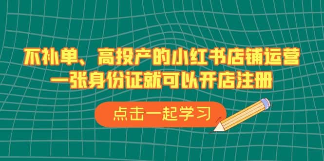 不补单、高投产的小红书店铺运营，一张身份证就可以开店注册（33节课）-领航创业网