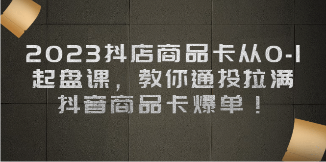 2023抖店商品卡从0-1 起盘课，教你通投拉满，抖音商品卡爆单-领航创业网