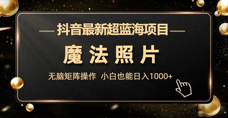 抖音最新超蓝海项目，魔法照片，无脑矩阵操作，小白也能日入1000-领航创业网