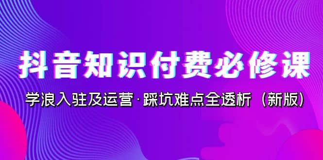 抖音·知识付费·必修课，学浪入驻及运营·踩坑难点全透析（2023新版）-领航创业网