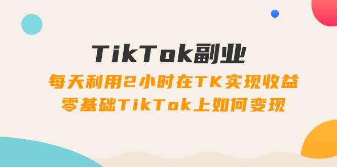 TikTok副业：每天利用2小时在TK实现收益，零基础TikTok上如何变现，34节程-领航创业网
