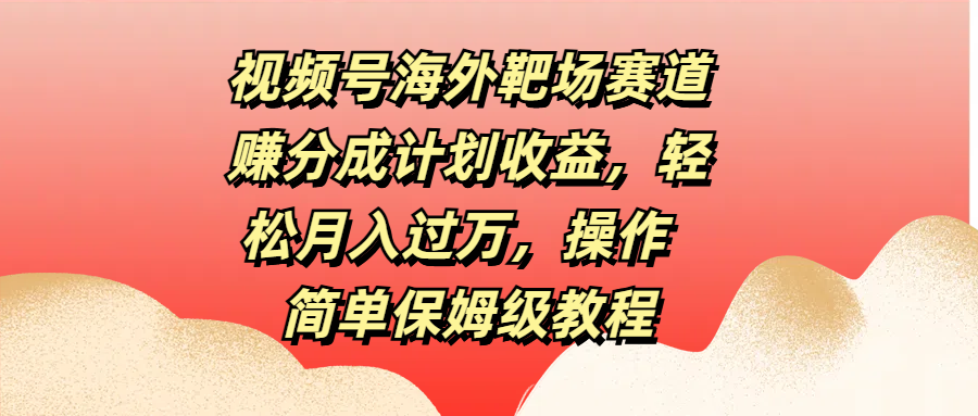 视频号海外靶场赛道赚分成计划收益，轻松月入过万，操作简单保姆级教程-领航创业网