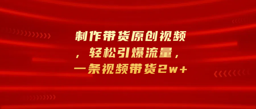 制作带货原创视频，轻松引爆流量，一条视频带货2w+-领航创业网