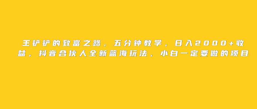 王铲铲的致富之路，日入2000+收益，五分钟教学，抖音合伙人全新蓝海玩法，小白一定要做的项目-领航创业网