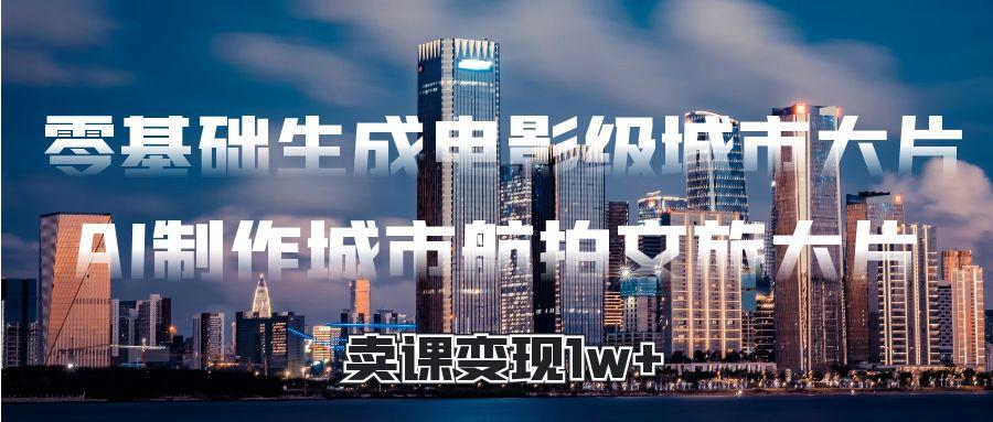 零基础生成电影级城市大片，AI制作城市航拍文旅大片，卖课变现1w+-领航创业网