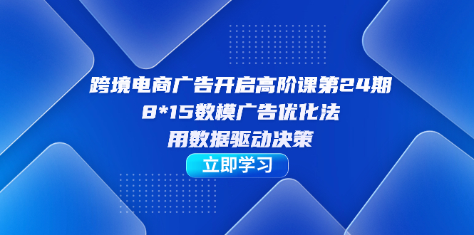 跨境电商-广告开启高阶课第24期，8*15数模广告优化法，用数据驱动决策-领航创业网