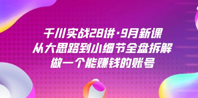 千川实战28讲·9月新课：从大思路到小细节全盘拆解，做一个能赚钱的账号-领航创业网