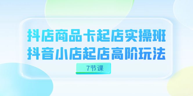 抖店-商品卡起店实战班，抖音小店起店高阶玩法（7节课）-领航创业网