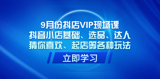 9月份抖店VIP现场课，抖音小店基础、选品、达人、猜你喜欢、起店等各种玩法-领航创业网