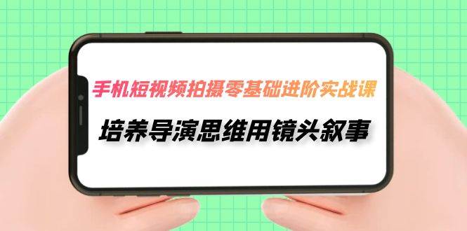 手机短视频拍摄-零基础进阶实操课，培养导演思维用镜头叙事（30节课）-领航创业网
