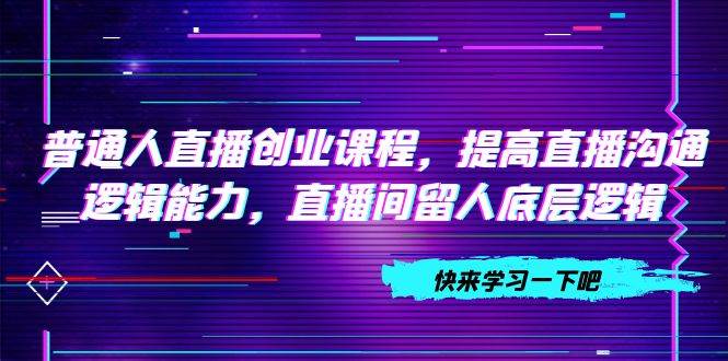 普通人直播创业课程，提高直播沟通逻辑能力，直播间留人底层逻辑（10节）-领航创业网