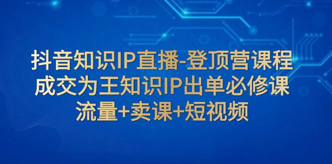 抖音知识IP直播-登顶营课程：成交为王知识IP出单必修课  流量 卖课 短视频-领航创业网