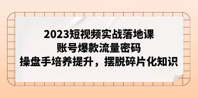 2023短视频实战落地课，账号爆款流量密码，操盘手培养提升，摆脱碎片化知识-领航创业网