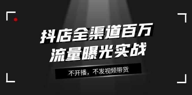 抖店-全渠道百万流量曝光实战，不开播，不发视频带货（16节课）-领航创业网