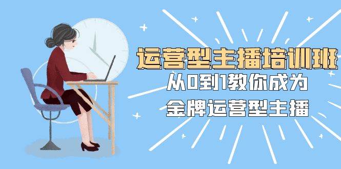 运营型主播培训班：从0到1教你成为金牌运营型主播（25节课）-领航创业网